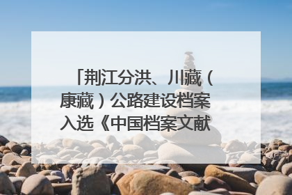 荆江分洪、川藏（康藏）公路建设档案入选《中国档案文献遗产名录》