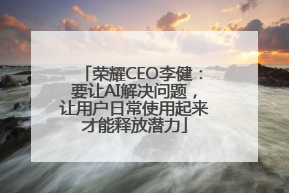 荣耀CEO李健：要让AI解决问题，让用户日常使用起来才能释放潜力
