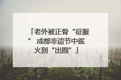 老外被正骨“征服” 成都非遗节中医火到“出圈”