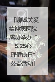 聊城关爱精神病医院成功举办“5.25心理健康日”公益活动