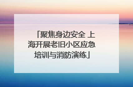聚焦身边安全 上海开展老旧小区应急培训与消防演练