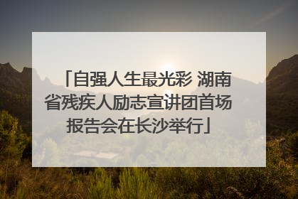 自强人生最光彩 湖南省残疾人励志宣讲团首场报告会在长沙举行