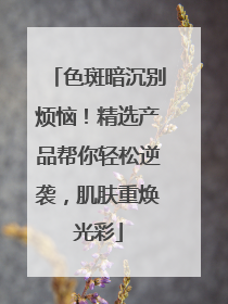 色斑暗沉别烦恼！精选产品帮你轻松逆袭，肌肤重焕光彩