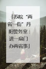 苏皖“两省一街”丹阳警务室：进一扇门 办两省事