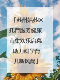 苏州姑苏区托育服务健康市集欢乐启幕 助力科学育儿新风尚