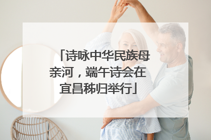 诗咏中华民族母亲河，端午诗会在宜昌秭归举行