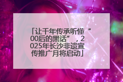 让千年传承听懂“00后的黑话”，2025年长沙非遗宣传推广月将启动