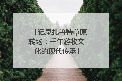 记录扎鲁特草原转场：千年游牧文化的现代传承