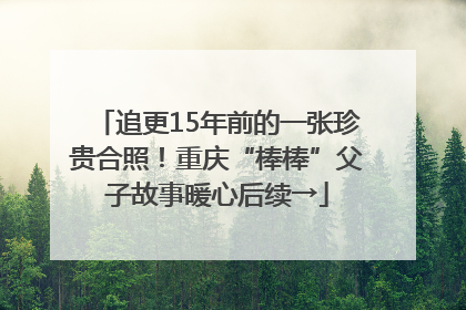 追更15年前的一张珍贵合照！重庆“棒棒”父子故事暖心后续→
