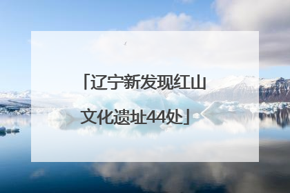 辽宁新发现红山文化遗址44处