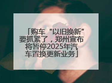购车“以旧换新”要抓紧了，郑州宣布将暂停2025年汽车置换更新业务