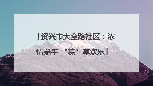 资兴市大全路社区：浓情端午 “粽”享欢乐