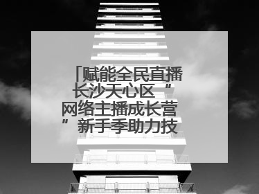 赋能全民直播 长沙天心区“网络主播成长营”新手季助力技能与信心齐飞