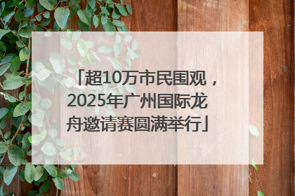 超10万市民围观，2025年广州国际龙舟邀请赛圆满举行
