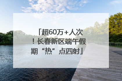 超60万+人次！长春新区端午假期“热”点四射
