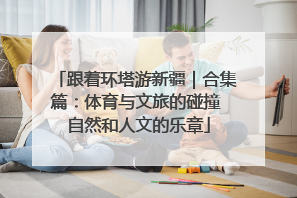 跟着环塔游新疆｜合集篇：体育与文旅的碰撞 自然和人文的乐章