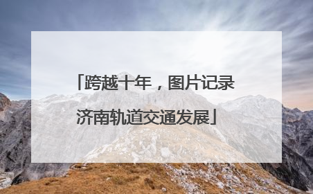 跨越十年，图片记录济南轨道交通发展