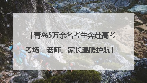 青岛5万余名考生奔赴高考考场，老师、家长温暖护航