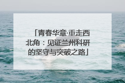 青春华章·重走西北角：见证兰州科研的坚守与突破之路