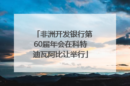 非洲开发银行第60届年会在科特迪瓦阿比让举行