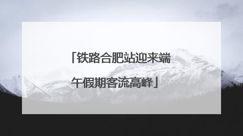 铁路合肥站迎来端午假期客流高峰