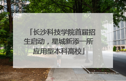 长沙科技学院首届招生启动，星城新添一所应用型本科高校
