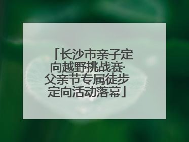 长沙市亲子定向越野挑战赛·父亲节专属徒步定向活动落幕