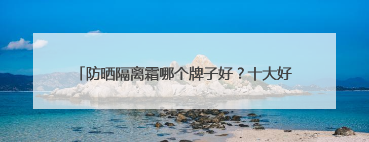 防晒隔离霜哪个牌子好？十大好用防晒推荐，持久防晒不斑驳
