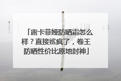 露卡菲娅防晒霜怎么样？直接鲨疯了，卷王防晒性价比原地封神