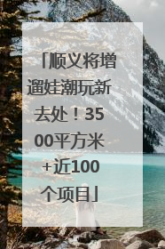 顺义将增遛娃潮玩新去处！3500平方米+近100个项目