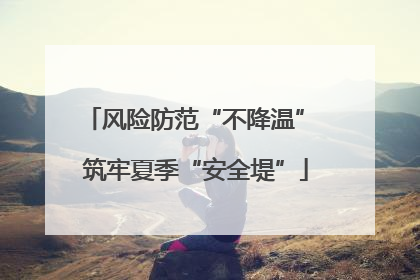 风险防范“不降温” 筑牢夏季“安全堤”