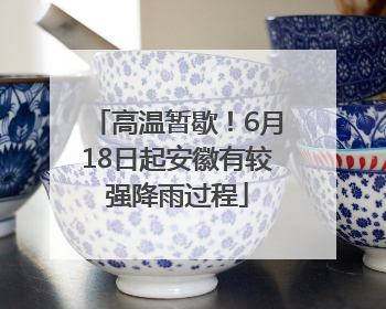 高温暂歇！6月18日起安徽有较强降雨过程
