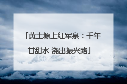 黄土塬上红军泉：千年甘甜水 浇出振兴路