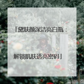 黛肤颜深洁亮白瓶：解锁肌肤透亮密码
