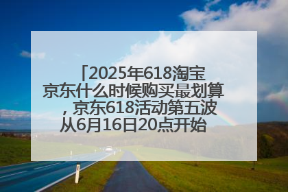 2025年618淘宝京东什么时候购买最划算，京东618活动第五波从6月16日20点开始最便宜优惠！