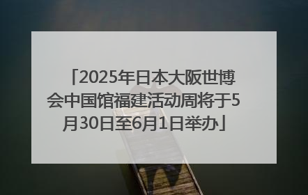 2025年日本大阪世博会中国馆福建活动周将于5月30日至6月1日举办