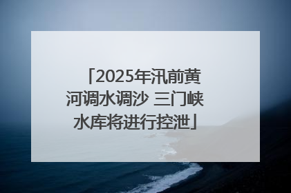 2025年汛前黄河调水调沙 三门峡水库将进行控泄