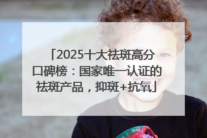 2025十大祛斑高分口碑榜：国家唯一认证的祛斑产品，抑斑+抗氧