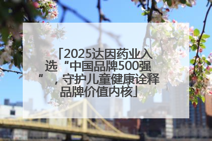 2025达因药业入选“中国品牌500强”，守护儿童健康诠释品牌价值内核