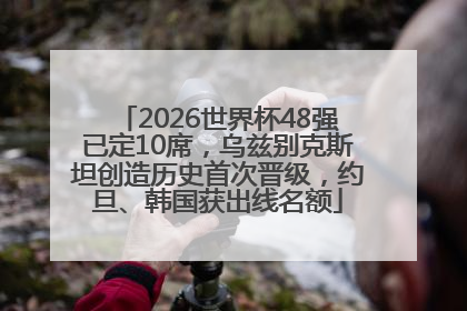 2026世界杯48强已定10席，乌兹别克斯坦创造历史首次晋级，约旦、韩国获出线名额