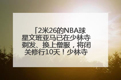 2米26的NBA球星文班亚马已在少林寺剃发、换上僧服，将闭关修行10天！少林寺回应：人在寺里