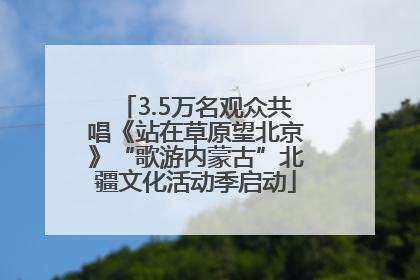 3.5万名观众共唱《站在草原望北京》“歌游内蒙古”北疆文化活动季启动