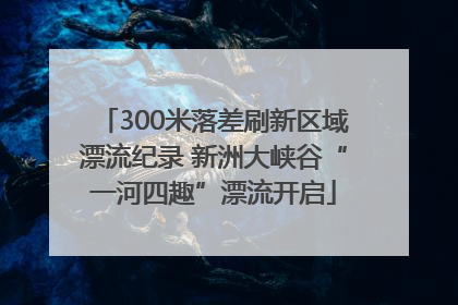 300米落差刷新区域漂流纪录 新洲大峡谷“一河四趣”漂流开启