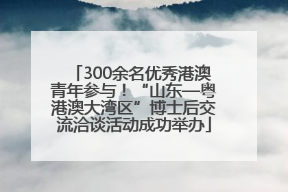 300余名优秀港澳青年参与！“山东—粤港澳大湾区”博士后交流洽谈活动成功举办