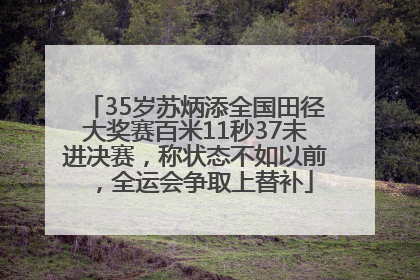 35岁苏炳添全国田径大奖赛百米11秒37未进决赛，称状态不如以前，全运会争取上替补