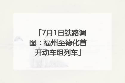 7月1日铁路调图：福州至德化首开动车组列车