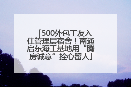 500外包工友入住管理层宿舍！南通启东海工基地用“腾房诚意”拴心留人
