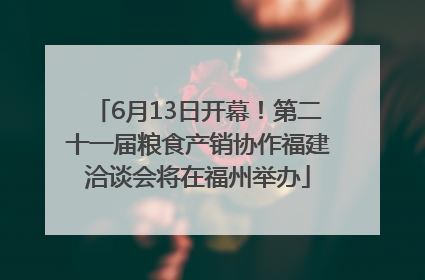 6月13日开幕！第二十一届粮食产销协作福建洽谈会将在福州举办